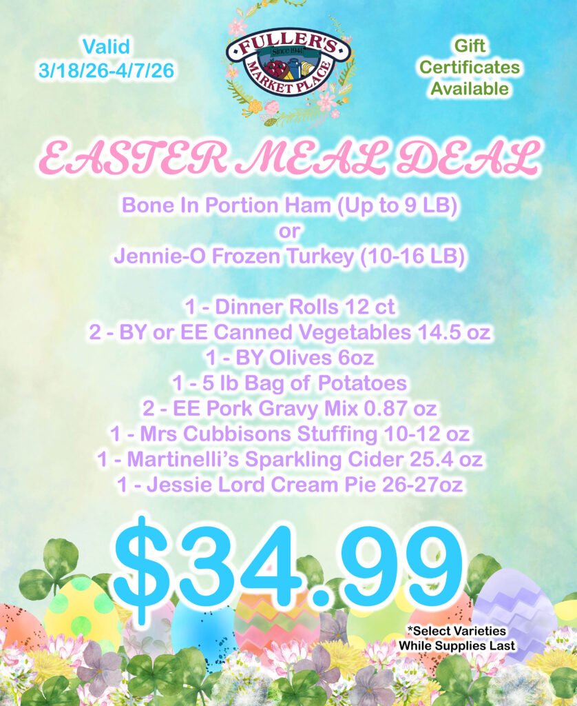 EASTER MEAL DEAL
Bone In Portion Ham (Up to 9 LB) or Jennie-O Frozen Turkey (10-16 LB), 1- Dinner Rolls 12 ct, 2-BY or EE Canned Vegetables 14.5 oz, 1- BY Olives 6 oz, 1-5 lb Bag of Potatoes, 2-EE Pork Gravy Mix 0.87 oz, 1- Mrs Cubbisons Stuffing 10-12 oz, 1- Martinelli's Sparkling Cider 25.4 oz, 1- Jessie Lord Cream Pie 26-27 oz $34.99,
*Select Varieties While Supplies Last