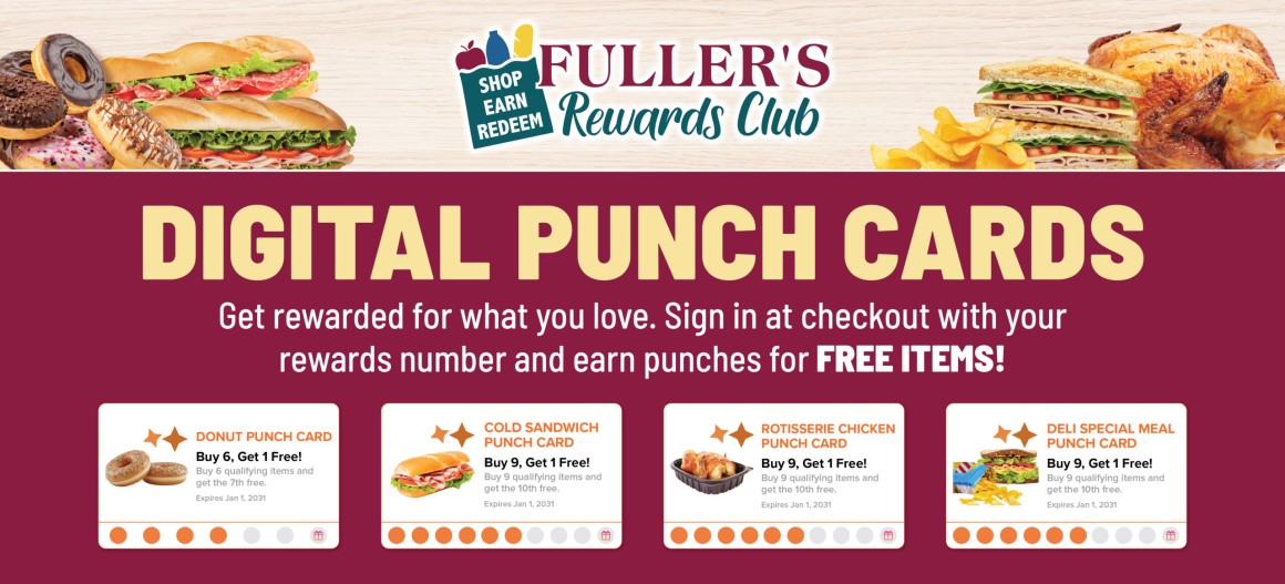 SHOP EARN REDEEM FULLER'S Rewards Club DIGITAL PUNCH CARDS Get rewarded for what you love. Sign in at checkout with your rewards number and earn punches for FREE ITEMS! DONUT PUNCH CARD Buy 6, Get 1 Free! Buy 6 qualifying items and get the 7th free. Expires Jan 1, 2031 COLD SANDWICH PUNCH CARD Buy 9, Get 1 Free! Buy 9 qualifying items and get the 10th free. Expires Jan 1, 2031 ROTISSERIE CHICKEN PUNCH CARD Buy 9, Get 1 Free! Buy 9 qualifying items and get the 10th free. Expires Jan 1, 2031 DELI SPECIAL MEAL PUNCH CARD Buy 9, Get 1 Free! Buy 9 qualifying items and get the 10th free. Expires Jan 1, 2031